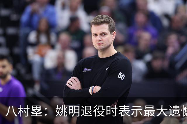 八村塁：姚明退役时表示最大遗憾是后继无人 我也在思考谁能接替我的位置