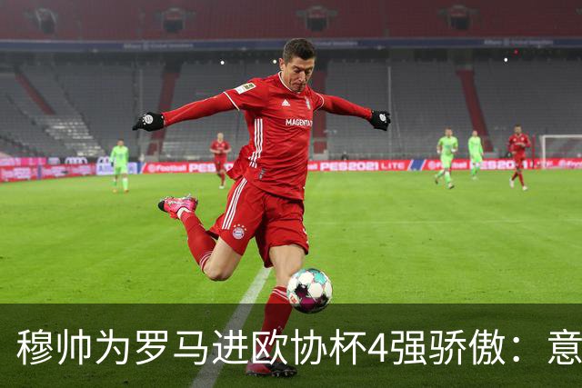 穆帅为罗马进欧协杯4强骄傲：意甲只我们还在踢欧战