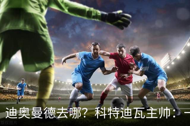 迪奥曼德去哪？科特迪瓦主帅：一会巴黎一会红军的，现在他很专注